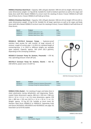 HD04A1.0 Stainless Steel Drum – Capacity: 100 L (26 gal); diameter: 590 mm (23 in); height: 450 mm (18 in;
outer dimensions); weight: 11.9 kg (26 lb). Suitable for small to medium specimens as well as for organ and
body slices (with Wire Basket HD06A1.0 as drum insert for stacking of slices). Freezer HK05A1.0 will hold
two of these drums. Freezer HK06A1.0 will hold up to three.
HD05A1.0 Stainless Steel Drum – Capacity: 150 L (39 gal); diameter: 590 mm (23 in); height: 670 mm (26 in;
outer dimensions); weight: 15 kg (33 lb). Suitable for all larger specimens as well as for organ and body
slices (with Wire Basket HD06A1.0 as drum insert for stacking of slices). Freezer HK06A1.0 will hold three of
these drums.
Item #
HD03A1.0
HD04A1.0
HD05A1.0

Product
Stainless Steel Drum, 35 L
Stainless Steel Drum, 100 L
Stainless Steel Drum, 150 L

Unit
1 piece
1 piece
1 piece

HD16A1.0, HD17A1.0 Conveyor Pumps – Explosion-proof
stainless steel pumps for safe transfer of large amounts of
acetone. Length of suction pipe: 1 m (39.4 in); standard length of
connecting hose: 2 m (78.8 in; different lengths are available
upon request). Capacity: approx. 160 L/min (42.3 gal/min),
depending on the conveying conditions.
HD16A1.0 Conveyor Pump for Acetone, Pneumatic – 470 W;
max. operating pressure: 6 bars (87 psi).
HD17A1.0 Conveyor Pump for Acetone, Electric – 460 W,
230 V/50 Hz; power cord, 5 m (197 in).

HD17A1.0 Conveyor-Pump, electric

Item #
HD16A1.0
HD17A1.0

Product
Conveyor Pump for Acetone (Pneumatic)
Conveyor Pump for Acetone (Electric)

Unit
1 piece
1 piece

HD06A1.0 Wire Basket – For stacking of organ and body slices in
sheet plastination during dehydration and degreasing. Plasticcoated. Outer dimensions: approx. 400 mm × 310 mm × 280 mm
(16 in × 12 in × 11 in; l × w × h), inner dimensions: approx. 370
mm × 280 mm × 255 mm (14.5 in × 11 in × 10 in; l × w × h).
Weight: approx. 1.9 kg (4.2 lb). Suitable as drum insert for
Stainless Steel Drum HD04A1.0 or HD05A1.0. Separating Grids
and Gauze (HI15A50.0, HD12A50.0 and HD14A50.0; see page 25)
have been cut to fit this basket.

HD06A1.0 Wire Basket
Item #
HD06A1.0

Product
Wire Basket, Angular

Unit
1 piece
23

 