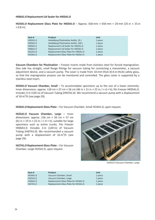 HI06A1.0 Replacement Lid Sealer for HI03A1.0
HI23A1.0 Replacement Glass Plate for HI03A1.0 – Approx. 650 mm × 650 mm × 20 mm (25 in × 25 in
× 0.8 in).

Item #
HI02A1.0
HI03A1.0
HI04A1.0
HI06A1.0
HI22A1.0
HI23A1.0

Product
Heidelberg Plastination Kettle, 35 L
Heidelberg Plastination Kettle, 100 L
Replacement Lid Sealer for HI02A1.0
Replacement Lid Sealer for HI03A1.0
Replacement Glass Plate for HI02A1.0
Replacement Glass Plate for HI03A1.0

Unit
1 piece
1 piece
1 piece
1 piece
1 piece
1 piece

Vacuum Chambers for Plastination – Freezer inserts made from stainless steel for forced impregnation.
One side has straight, small flange fittings for vacuum tubing for connecting a manometer, a vacuum
adjustment device, and a vacuum pump. The cover is made from 10-mm-thick (0.4-in-thick) safety glass,
so that the impregnation process can be monitored and controlled. The glass cover is supported by a
stainless steel insert.
HI24A1.0 Vacuum Chamber, Small – To accommodate specimens up to the size of a lower extremity.
Inner dimensions: approx. 118 cm × 27 cm × 56 cm (46 in × 11 in × 22 in; l × d × h); fits Freezer HK05A1.0.
Includes 3 m (120 in) of Vacuum Tubing (HI07A1.0). We recommend a vacuum pump with a displacement
of 10 m3/h (see page 29).

HI26A1.0 Replacement Glass Plate – For Vacuum Chamber, Small HI24A1.0, upon request.
HI25A1.0 Vacuum Chamber, Large – Inner
dimensions: approx. 156 cm × 50 cm × 57 cm
(61 in × 19 in × 22 in; l × d × h), suitable for large
specimens such as entire trunks. Fits Freezer
HK06A1.0. Includes 3 m (120 in) of Vacuum
Tubing (HI07A1.0). We recommended a vacuum
pump with a displacement of 16 m3/h (see
page 29).
HI27A1.0 Replacement Glass Plate – For Vacuum
Chamber, Large HI25A1.0, upon request.

HI25A1.0 Vacuum Chamber, Large

Item #
HI24A1.0
HI25A1.0
HI26A1.0
HI27A1.0

26

Product
Vacuum Chamber, Small
Vacuum Chamber, Large
Replacement Glass Plate for HI24A1.0
Replacement Glass Plate for HI25A1.0

Unit
1 piece
1 piece
1 piece
1 piece

 