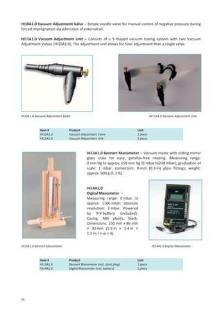 HI10A1.0 Vacuum Adjustment Valve – Simple needle valve for manual control of negative pressure during
forced impregnation via admission of external air.
HI11A1.0 Vacuum Adjustment Unit – Consists of a Y-shaped vacuum tubing system with two Vacuum
Adjustment Valves (HI10A1.0). The adjustment unit allows for finer adjustment than a single valve.

HI10A1.0 Vacuum Adjustment Valve

Item #
HI10A1.0
HI11A1.0

HI11A1.0 Vacuum Adjustment Unit

Product
Vacuum Adjustment Valve
Vacuum Adjustment Unit

Unit
1 piece
1 piece

HI13A1.0 Bennert Manometer – Vacuum meter with sliding mirror
glass scale for easy, parallax-free reading. Measuring range:
0 mm Hg to approx. 150 mm Hg (0 mbar to230 mbar); graduation of
scale: 1 mbar; connectors: 8-mm (0.3-in) glass fittings; weight:
approx. 600 g (1.3 lb).

HI14A1.0
Digital Manometer –
Measuring range: 0 mbar to
approx. 1100 mbar; absolute
resolution: 1 mbar. Powered
by 9-V battery (included).
Casing: ABS plastic, black.
Dimensions: 150 mm × 86 mm
× 30 mm (5.9 in × 3.4 in ×
1.2 in; l × w × d).
HI13A1.0 Bennert Manometer

Item #
HI13A1.0
HI14A1.0

28

HI14A1.0 Digital Manometer

Product
Bennert Manometer (incl. blind plug)
Digital Manometer (incl. battery)

Unit
1 piece
1 piece

 