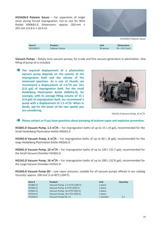 HI15A50.0 Polymer Gauze – For separation of single
slices during forced impregnation. Cut to size for Wire
Basket HD06A1.0. Dimensions: approx. 350 mm ×
265 mm (13.8 in × 10.4 in).

HI15A50.0 Polymer Gauze
Item #
HI15A50.0

Product
Polymer Gauze

Unit
50 pieces

Dimensions
35 × 26.5 [cm]

Vacuum Pumps – Rotary vane vacuum pumps, for crude and fine vacuum generation in plastination. One
filling of pump oil is included.
The required displacement of a plastination
vacuum pump depends on the volume of the
impregnation bath and the volume of the
immersed specimen. As a rule of thumb, we
recommend a displacement of 1 m3/h per 10 L
(2.6 gal) of impregnation bath. For the small
Heidelberg Plastination Kettle (HI02A1.0), for
example, with its average filling volume of 15 L
(3.9 gal) of impregnation bath, we recommend a
pump with a displacement of 1.5 m3/h. When in
doubt, opt for the lower of the two speeds you
are considering.

HI21A1.0 Vacuum Pump, 16 m3/h

Please contact us if you have questions about pumping of acetone vapor and explosion prevention.
HI18A1.0 Vacuum Pump, 1.5 m3/h – For impregnation baths of up to 15 L (4 gal), recommended for the
Small Heidelberg Plastination Kettle HI02A1.0.
HI19A1.0 Vacuum Pump, 6 m3/h – For impregnation baths of up to 60 L (8 gal), recommended for the
large Heidelberg Plastination Kettle HI03A1.0.
HI20A1.0 Vacuum Pump, 10 m3/h – For impregnation baths of up to 120 L (31.7 gal), recommended for
the Small Vacuum Chamber HI24A1.0.
HI21A1.0 Vacuum Pump, 16 m3/h – For impregnation baths of up to 200 L (52.8 gal), recommended for
the Large Vacuum Chamber HI25A1.0.
HI12A5.0 Vacuum Pump Oil – Low vapor pressure, suitable for all vacuum pumps offered in our catalog.
Viscosity: approx. 100 mm2/s at 40°C (104°F).
Item #
HI18A1.0
HI19A1.0
HI20A1.0
HI21A1.0
HI12A5.0

Product
Vacuum Pump, 1.5 m³/h (230 V)
Vacuum Pump, 6 m³/h (230 V)
Vacuum Pump, 10 m³/h (230 V)
Vacuum Pump, 16 m³/h (230 V)
Vacuum Pump Oil, 5 L

Unit
1 piece
1 piece
1 piece
1 piece
1 canister

Quantity

5L

29

 