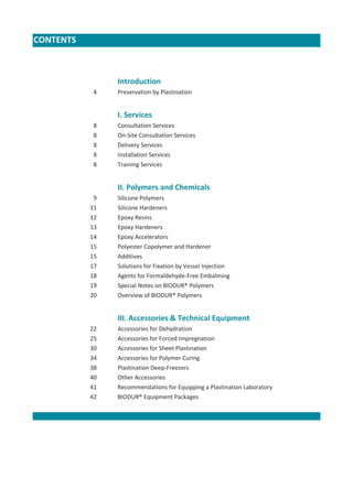 CONTENTS

Introduction
4

Preservation by Plastination

I. Services
8
8
8
8
8

Consultation Services
On-Site Consultation Services
Delivery Services
Installation Services
Training Services

II. Polymers and Chemicals
9
11
12
13
14
15
15
17
18
19
20

Silicone Polymers
Silicone Hardeners
Epoxy Resins
Epoxy Hardeners
Epoxy Accelerators
Polyester Copolymer and Hardener
Additives
Solutions for Fixation by Vessel Injection
Agents for Formaldehyde-Free Embalming
Special Notes on BIODUR® Polymers
Overview of BIODUR® Polymers

III. Accessories & Technical Equipment
22
25
30
34
38
40
41
42

Accessories for Dehydration
Accessories for Forced Impregnation
Accessories for Sheet Plastination
Accessories for Polymer Curing
Plastination Deep-Freezers
Other Accessories
Recommendations for Equipping a Plastination Laboratory
BIODUR® Equipment Packages

 