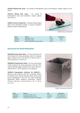 HI16A1.0 Mixing Rod, Small – For mixing of impregnation resins and hardeners. Length: approx. 50 cm
(20 in).
HI17A1.0 Mixing Rod, Large – For mixing of
impregnation resins and hardeners. Length: approx.
59 cm (23 in).

HI28A1.0 Vacuum Lifting Pad – Facilitates lifting of glass
plates from plastination kettles or vacuum chambers.
Maximum load: 150 kg (330 lb).

HI28A1.0 Vacuum Lifting Pad

Item #
HI16A1.0
HI17A1.0
HI28A1.0

Product
Mixing Rod, Small
Mixing Rod, Large
Vacuum Lifting Pad (for glass plates)

Unit
1 piece
1 piece
1 piece

Dimensions
50 cm
59 cm

Accessories for Sheet Plastination
HS01A20.0 Safety Glass Plates – For the construction of
flat chambers for sheet plastination with E 12. Beveled
edges, butted corners. Size: 450 mm × 350 mm (18 in ×
14 in); thickness: 3 mm (0.1 in).
HS02A20.0 Floating Glass Plates – For the construction
of flat chambers for sheet plastination with the P 40method. Beveled edges, butted corners. Size: 450 mm ×
350 mm (18 in × 14 in); thickness: 2 mm (0.08 in).
HS30A1.0 Impregnation Container for HI03A1.0 –
Stainless steel container with two removable handles
for holding slices stacked between plastic grids during
forced impregnation. Fits into the Large Heidelberg
Plastination Kettle HI03A1.0. Dimensions: approx.
375 mm × 285 mm × 355 mm (18 in × 11 in × 14 in;
w × d × h).

HS30A1.0 Impregnation Container

Item #
HS01A20.0
HS02A20.0
HS30A1.0

30

Product
Safety Glass Plates, 3 mm
Floating Glass Plates, 2 mm
Impregnation Container for HI03A1.0

Unit
20 pieces
20 pieces
1 piece

Dimensions
350 × 450 [mm]
350 × 450 [mm]
375 x 285 x 355 [mm]

 