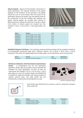 Silicone Gaskets – Spacers for flat chamber construction in
sheet plastination. The required thickness of the gasket
depends on the thickness of the specimens. The gasket
should be 2 mm to 3 mm thicker than the section to be
plastinated, because the binder clips (see below) used for
the construction of the flat chamber will compress the
gasket. Silicone gaskets are reusable after removal of
polymerized resin residues by immersion in acetone. About
1.6 m (63 in) of silicone gasket are required per flat
chamber if 35 cm × 45 cm (14 in × 18 in) glass plates are
used.

Item #
HS03A25.0
HS04A50.0
HS05A50.0
HS07A50.0
HS09A10.0
HS11A10.0
HS13A10.0

Product
Silicone Gasket, 3 mm, rolled
Silicone Gasket, 4 mm, rolled
Silicone Gasket, 5 mm, rolled
Silicone Gasket, 6 mm, rolled
Silicone Gasket, 8 mm, rolled
Silicone Gasket, 10 mm, rolled
Silicone Gasket, 12 mm, rolled

HS033A25.0 – HS13A10.0 Silicone Gaskets

Unit
25 m
50 m
50 m
50 m
10 m
10 m
10 m

HS14A50.0 Polyester Foil Sheets – For hardening using the draining method and the sandwich method of
E 12-impregnated transparent body slices. Thickness: 100 μm, cut to 40 cm × 50 cm (16 in × 20 in);
transparent. The sheets are slightly larger than the glass plates, so any superfluous resin can easily drain.
Item #
HS14A50.0

Product
Polyester Foil Sheets 100 µm

Unit
50 pieces

Dimensions
40 × 50 [cm]

HS15A12.0, HS16A12.0, HS17A12.0 Binder Clips/Fold-Back
Clamps – A multipurpose tool for the plastination
laboratory. Binder clips are primarily used to assemble flat
chambers for sheet plastination. At least 14 clips are
required per flat chamber if 35 cm × 45 cm (14 in × 18 in)
glass plates are used. The medium binder size (HS16A12.0)
is suitable for single flat chambers with silicone gaskets of
≤10 mm (≤0.4 in) thick. The large binder clip size
(HS15A12.0) is suitable when thicker gaskets are used.
HS17A12.0 Fold-Back Clamps

Small binder clips (HS17A12.0) are used as a tool for sealing flat chambers
when using P 40.

Item #
HS15A12.0
HS16A12.0
HS17A12.0

Product
Fold-Back Clamps, Large
Fold-Back Clamps, Medium
Fold-Back Clamps, Small

Unit
12 pieces
12 pieces
12 pieces

Dimensions
51 mm
32 mm
19 mm

31

 