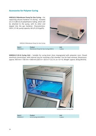 Accessories for Polymer Curing
HH01A1.0 Membrane Pump for Gas Curing – For
vaporizing silicone hardener S 6 during . Included
are 2 m (80 in) of polyethylene tubing, which will
be attached to the pump, with its other end
dipped into the gas hardener. Characteristics:
230 V, 2.5 W; pump capacity: 60 L/h (15.8 gal/h).

HH01A1.0 Membrane Pump For Gas Curing
Item #
HH01A1.0

Product
Membrane Pump for Gas Curing (230 V)

Unit
1 piece

HH02A1.0 UV-A Curing Unit – Suitable for curing brain slices impregnated with polyester resin. Closed
aluminum construction, with internal tray for receiving a flat chamber. Fan for heat removal. Dimensions:
approx. 950 mm × 730 mm × 640 mm (18.9 in × 18.5 in × 21.2 in; w × d × h). Weight: approx. 60 kg (94.8 lb).

HH02A1.0 UV-A Curing Unit

Item #
HH02A1.0

34

Product
UV-A Curing Unit (230 V)

Unit
1 piece

 