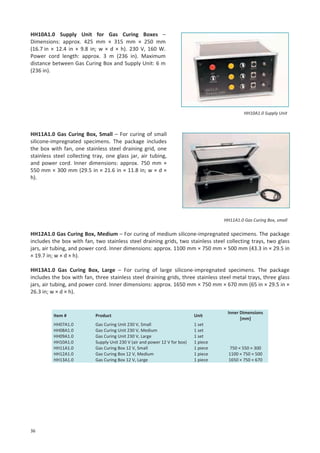 HH10A1.0 Supply Unit for Gas Curing Boxes –
Dimensions: approx. 425 mm × 315 mm × 250 mm
(16.7 in × 12.4 in × 9.8 in; w × d × h). 230 V, 160 W.
Power cord length: approx. 3 m (236 in). Maximum
distance between Gas Curing Box and Supply Unit: 6 m
(236 in).

HH10A1.0 Supply Unit

HH11A1.0 Gas Curing Box, Small – For curing of small
silicone-impregnated specimens. The package includes
the box with fan, one stainless steel draining grid, one
stainless steel collecting tray, one glass jar, air tubing,
and power cord. Inner dimensions: approx. 750 mm ×
550 mm × 300 mm (29.5 in × 21.6 in × 11.8 in; w × d ×
h).

HH11A1.0 Gas Curing Box, small

HH12A1.0 Gas Curing Box, Medium – For curing of medium silicone-impregnated specimens. The package
includes the box with fan, two stainless steel draining grids, two stainless steel collecting trays, two glass
jars, air tubing, and power cord. Inner dimensions: approx. 1100 mm × 750 mm × 500 mm (43.3 in × 29.5 in
× 19.7 in; w × d × h).
HH13A1.0 Gas Curing Box, Large – For curing of large silicone-impregnated specimens. The package
includes the box with fan, three stainless steel draining grids, three stainless steel metal trays, three glass
jars, air tubing, and power cord. Inner dimensions: approx. 1650 mm × 750 mm × 670 mm (65 in × 29.5 in ×
26.3 in; w × d × h).

Item #

Unit

HH07A1.0
HH08A1.0
HH09A1.0
HH10A1.0
HH11A1.0
HH12A1.0
HH13A1.0

36

Product
Gas Curing Unit 230 V, Small
Gas Curing Unit 230 V, Medium
Gas Curing Unit 230 V, Large
Supply Unit 230 V (air and power 12 V for box)
Gas Curing Box 12 V, Small
Gas Curing Box 12 V, Medium
Gas Curing Box 12 V, Large

1 set
1 set
1 set
1 piece
1 piece
1 piece
1 piece

Inner Dimensions
[mm]

750 × 550 × 300
1100 × 750 × 500
1650 × 750 × 670

 