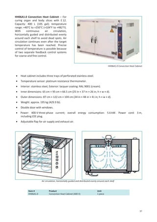 HH06A1.0 Convection Heat Cabinet – For
curing organ and body slices with E 12.
Capacity: 400 L (105 gal); temperature
range: +40°C to +250°C (+104°F to +482°F).
With
continuous
air
circulation,
horizontally guided and distributed evenly
around each shelf to avoid dead spots. Air
circulation continues even after the target
temperature has been reached. Precise
control of temperature is possible because
of two separate feedback control systems
for coarse and fine control.

HH06A1.0 Convection Heat Cabinet

•

Heat cabinet includes three trays of perforated stainless steel.

•

Temperature sensor: platinum resistance thermometer.

•

Interior: stainless steel, Exterior: lacquer coating: RAL 9001 (cream).

•

Inner dimensions: 65 cm × 95 cm × 66.5 cm (25 in × 37 in × 26 in; h × w × d).

•

Outer dimensions: 87 cm × 122 cm × 104 cm (34 in × 48 in × 41 in; h × w × d).

•

Weight: approx. 195 kg (429.9 lb).

•

Double door with windows.

•

Power: 400-V three-phase current; overall energy consumption: 5.6 kW. Power cord: 3 m,
including CEE plug.

•

Adjustable flap for air supply and exhaust air.

Air circulation, horizontally guided and distributed evenly around each shelf

Item #
HH06A1.0

Product
Convection Heat Cabinet (400 V)

Unit
1 piece

37

 