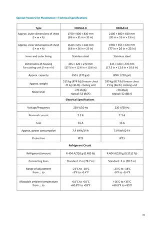Special Freezers for Plastination—Technical Specifications
Type

HK05A1.0

HK06A1.0

Approx. outer dimensions of chest
(l × w × h)

1750 × 800 × 830 mm
(69 in × 31 in × 33 in)

2100 × 800 × 830 mm
(83 in × 31 in × 33 in)

Approx. inner dimensions of chest
(l × w × h)

1610 × 655 × 640 mm
(63 in × 26 in × 25 in)

1960 × 655 × 640 mm

(77 in × 26 in × 25 in)

Inner and outer lining

Stainless steel

Stainless steel

Dimensions of housing
for cooling unit (l × w × h)

445 × 320 × 270 mm
(17.5 in × 12.6 in × 10.6 in)

445 × 320 × 270 mm
(17.5 in × 12.6 in × 10.6 in)

Approx. capacity

650 L (170 gal)

800 L (210 gal)

Approx. weight

215 kg (474 lb) (freezer chest
21 kg (46 lb). cooling unit

280 kg (617 lb) freezer chest
21 kg (46 lb). cooling unit

Noise level

<70 db(A)
typical: 52 db(A)

<70 db(A)
typical: 52 db(A)

Electrical Specifications
Voltage/frequency

230 V/50 Hz

230 V/50 Hz

Nominal current

2.3 A

2.3 A

Fuse

16 A

16 A

Approx. power consumption

7.4 kWh/24 h

7.9 kWh/24 h

Protection

IP23

IP23

Refrigerant Circuit
Refrigerant/amount

R 404 A/220 g (0.485 lb)

R 404 A/250 g (0.5512 lb)

Connecting lines

Standard: 2 m (78.7 in)

Standard: 2 m (78.7 in)

Range of adjustment
from … to

–23°C to –18°C
–9°F to –0.4°F

–23°C to –18°C
–9°F to –0.4°F

Allowable ambient temperature
from … to

+16°C to +35°C
+60.8°F to +95°F

+16°C to +35°C
+60.8°F to +95°F

39

 