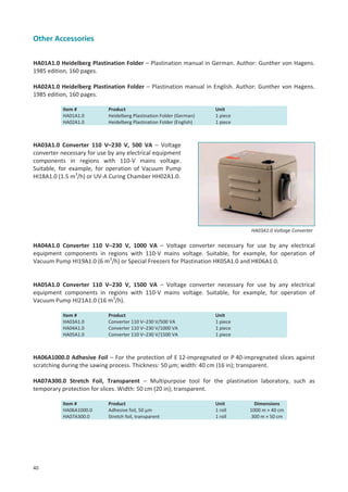 Other Accessories
HA01A1.0 Heidelberg Plastination Folder – Plastination manual in German. Author: Gunther von Hagens.
1985 edition, 160 pages.
HA02A1.0 Heidelberg Plastination Folder – Plastination manual in English. Author: Gunther von Hagens.
1985 edition, 160 pages.
Item #
HA01A1.0
HA02A1.0

Product
Heidelberg Plastination Folder (German)
Heidelberg Plastination Folder (English)

Unit
1 piece
1 piece

HA03A1.0 Converter 110 V–230 V, 500 VA – Voltage
converter necessary for use by any electrical equipment
components in regions with 110-V mains voltage.
Suitable, for example, for operation of Vacuum Pump
HI18A1.0 (1.5 m3/h) or UV-A Curing Chamber HH02A1.0.

HA03A1.0 Voltage Converter

HA04A1.0 Converter 110 V–230 V, 1000 VA – Voltage converter necessary for use by any electrical
equipment components in regions with 110-V mains voltage. Suitable, for example, for operation of
Vacuum Pump HI19A1.0 (6 m3/h) or Special Freezers for Plastination HK05A1.0 and HK06A1.0.

HA05A1.0 Converter 110 V–230 V, 1500 VA – Voltage converter necessary for use by any electrical
equipment components in regions with 110-V mains voltage. Suitable, for example, for operation of
Vacuum Pump HI21A1.0 (16 m3/h).
Item #
HA03A1.0
HA04A1.0
HA05A1.0

Product
Converter 110 V–230 V/500 VA
Converter 110 V–230 V/1000 VA
Converter 110 V–230 V/1500 VA

Unit
1 piece
1 piece
1 piece

HA06A1000.0 Adhesive Foil – For the protection of E 12-impregnated or P 40-impregnated slices against
scratching during the sawing process. Thickness: 50 μm; width: 40 cm (16 in); transparent.
HA07A300.0 Stretch Foil, Transparent – Multipurpose tool for the plastination laboratory, such as
temporary protection for slices. Width: 50 cm (20 in); transparent.
Item #
HA06A1000.0
HA07A300.0

40

Product
Adhesive foil, 50 µm
Stretch foil, transparent

Unit
1 roll
1 roll

Dimensions
1000 m × 40 cm
300 m × 50 cm

 