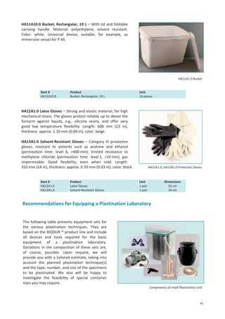 HA11A10.0 Bucket, Rectangular, 19 L – With lid and foldable
carrying handle. Material: polyethylene, solvent resistant.
Color: white. Universal device; suitable, for example, as
immersion vessel for P 40.

HA11A1.0 Bucket

Item #
HA11A10.0

Product
Bucket, Rectangular, 19 L

Unit
10 pieces

HA12A1.0 Latex Gloves – Strong and elastic material, for high
mechanical stress. The gloves protect reliably up to above the
forearm against liquids, e.g., silicone resins, and offer very
good low temperature flexibility. Length: 600 mm (23 in),
thickness: approx. 1.10 mm (0.04 in), color: beige.
HA13A1.0 Solvent-Resistant Gloves – Category III protective
gloves, resistant to solvents such as acetone and ethanol
(permeation time: level 6, >480 min); limited resistance to
methylene chloride (permeation time: level 1, >10 min), gas
impermeable. Good flexibility, even when cold. Length:
350 mm (14 in), thickness: approx. 0.70 mm (0.03 in); color: black.

Item #
HA12A1.0
HA13A1.0

Product
Latex Gloves
Solvent-Resistant Gloves

HA12A1.0, HA13A1.0 Protective Gloves

Unit
1 pair
1 pair

Dimensions
62 cm
34 cm

Recommendations for Equipping a Plastination Laboratory

The following table presents equipment sets for
the various plastination techniques. They are
based on the BIODUR ® product line and include
all devices and tools required for the basic
equipment of a plastination laboratory.
Variations in the composition of these sets are,
of course, possible. Upon request, we will
provide you with a tailored estimate, taking into
account the planned plastination technique(s)
and the type, number, and size of the specimens
to be plastinated. We also will be happy to
investigate the feasibility of special container
sizes you may require.
Components of small Plastination Unit

41

 