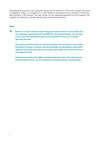 The plastination process has been constantly refined since its invention in 1977 at the Institute of Anatomy
at Heidelberg. Today, it is recognized as a valid method of preservation and is practiced at more than
400 institutions in 40 countries. The main reasons for this widespread popularity are the toughness, the
durability, the lifelikeness, and high teaching value of plastinated specimens.

Note:
Numerous customer interviews and trainings have made clear that it is best to begin your
own endeavors in plastination with the BIODUR® S 10 standard technique. This will allow
you to master the technology through hands-on experience so that you can produce
appealing specimens.
This approach also will provide you with the foundation for mastering one or more sheet
plastination techniques. Using your acquired knowledge and upgrading your plastination
equipment accordingly will enable you to produce high-quality sheet plastinates within a
reasonably short time.
Experience has taught us that highly specialized plastination tasks, such as the exclusive
production of brain slices, are not for beginners and require specific, in-depth training.

6

 