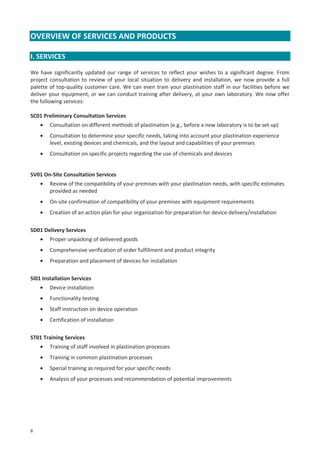OVERVIEW OF SERVICES AND PRODUCTS
I. SERVICES
We have significantly updated our range of services to reflect your wishes to a significant degree. From
project consultation to review of your local situation to delivery and installation, we now provide a full
palette of top-quality customer care. We can even train your plastination staff in our facilities before we
deliver your equipment, or we can conduct training after delivery, at your own laboratory. We now offer
the following services:
SC01 Preliminary Consultation Services
•

Consultation on different methods of plastination (e.g., before a new laboratory is to be set up)

•

Consultation to determine your specific needs, taking into account your plastination experience
level, existing devices and chemicals, and the layout and capabilities of your premises

•

Consultation on specific projects regarding the use of chemicals and devices

SV01 On-Site Consultation Services
•

Review of the compatibility of your premises with your plastination needs, with specific estimates
provided as needed

•

On-site confirmation of compatibility of your premises with equipment requirements

•

Creation of an action plan for your organization for preparation for device delivery/installation

SD01 Delivery Services
•

Proper unpacking of delivered goods

•

Comprehensive verification of order fulfillment and product integrity

•

Preparation and placement of devices for installation

SI01 Installation Services
•

Device installation

•

Functionality testing

•

Staff instruction on device operation

•

Certification of installation

ST01 Training Services
•
•

Training in common plastination processes

•

Special training as required for your specific needs

•

8

Training of staff involved in plastination processes

Analysis of your processes and recommendation of potential improvements

 