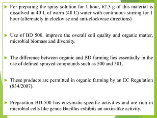 For preparing the spray solution for 1 hour, 62.5 g of this material is
dissolved in 40 L of warm (40 C) water with continuous stirring for 1
hour (alternately in clockwise and anti-clockwise directions)
 Use of BD 500, improve the overall soil quality and organic matter,
microbial biomass and diversity.
 The difference between organic and BD farming lies essentially in the
use of defined sprayed compounds such as 500 and 501.
 These products are permitted in organic farming by an EC Regulation
(834/2007).
 Preparation BD-500 has enzymatic-specific activities and are rich in
microbial cells like genus Bacillus exhibits an auxin-like activity.
 