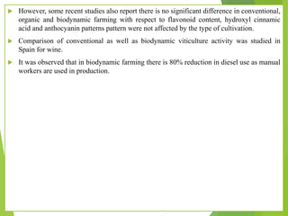  However, some recent studies also report there is no significant difference in conventional,
organic and biodynamic farming with respect to flavonoid content, hydroxyl cinnamic
acid and anthocyanin patterns pattern were not affected by the type of cultivation.
 Comparison of conventional as well as biodynamic viticulture activity was studied in
Spain for wine.
 It was observed that in biodynamic farming there is 80% reduction in diesel use as manual
workers are used in production.
 