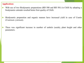 Applications
 With use of two Biodynamic preparations (BD 500 and BD 501) in Chilli by adopting a
biodynamic calender resulted better fruit quality of Chilli.
 Biodynamic preparation and organic manure have increased yield in case of Cumin
(Cuminum cyminum).
 There was significant increase in number of umbels (seeds), plant height and other
parameters.
 