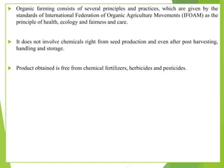  Organic farming consists of several principles and practices, which are given by the
standards of International Federation of Organic Agriculture Movements (IFOAM) as the
principle of health, ecology and fairness and care.
 It does not involve chemicals right from seed production and even after post harvesting,
handling and storage.
 Product obtained is free from chemical fertilizers, herbicides and pesticides.
 