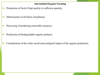 Aim behind Organic Farming
 Production of food of high quality in sufficient quantity.
 Minimization of all forms of pollution.
 Processing of producing renewable resources.
 Production of biodegradable organic products.
 Consideration of the wider social and ecological impact of the organic production.
 