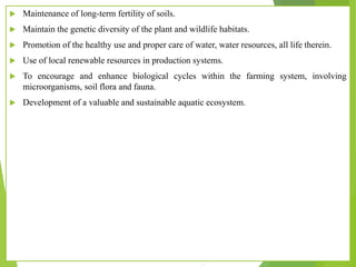  Maintenance of long-term fertility of soils.
 Maintain the genetic diversity of the plant and wildlife habitats.
 Promotion of the healthy use and proper care of water, water resources, all life therein.
 Use of local renewable resources in production systems.
 To encourage and enhance biological cycles within the farming system, involving
microorganisms, soil flora and fauna.
 Development of a valuable and sustainable aquatic ecosystem.
 