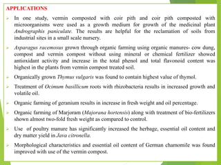 APPLICATIONS
 In one study, vermin composted with coir pith and coir pith composted with
microorganisms were used as a growth medium for growth of the medicinal plant
Andrographis paniculate. The results are helpful for the reclamation of soils from
industrial sites in a small scale nursery.
 Asparagus racemosus grown through organic farming using organic manures- cow dung,
compost and vermin compost without using mineral or chemical fertilizer showed
antioxidant activity and increase in the total phenol and total flavonoid content was
highest in the plants from vermin compost treated soil.
 Organically grown Thymus vulgaris was found to contain highest value of thymol.
 Treatment of Ocimum basillicum roots with rhizobacteria results in increased growth and
volatile oil.
 Organic farming of geranium results in increase in fresh weight and oil percentage.
 Organic farming of Marjoram (Majorana hortensis) along with treatment of bio-fertilizers
shown almost two-fold fresh weight as compared to control.
 Use of poultry manure has significantly increased the herbage, essential oil content and
dry matter yield in Java citronella.
 Morphological characteristics and essential oil content of German chamomile was found
improved with use of the vermin compost.
 