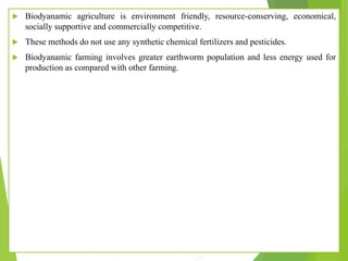  Biodyanamic agriculture is environment friendly, resource-conserving, economical,
socially supportive and commercially competitive.
 These methods do not use any synthetic chemical fertilizers and pesticides.
 Biodyanamic farming involves greater earthworm population and less energy used for
production as compared with other farming.
 