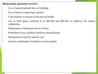Biodyanamic agriculture involves
1. Use of natural methods like soil building.
2. Use of natural composting, manures.
3. Crop rotations to increase yield and soil health.
4. Use of field sprays (referred to as BD-500 and BD-501) or additives for manure
composting.
5. Maintenance of biological rhyme of farm.
6. Prohibition of any synthetic fertilizers and pesticides.
7. Management of pest by natural ways
8. Involves certification of product to ensure quality.
 