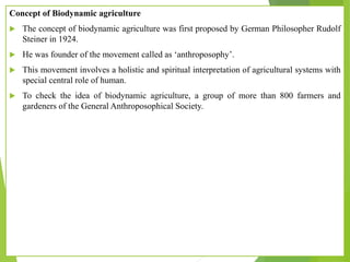 Concept of Biodynamic agriculture
 The concept of biodynamic agriculture was first proposed by German Philosopher Rudolf
Steiner in 1924.
 He was founder of the movement called as ‘anthroposophy’.
 This movement involves a holistic and spiritual interpretation of agricultural systems with
special central role of human.
 To check the idea of biodynamic agriculture, a group of more than 800 farmers and
gardeners of the General Anthroposophical Society.
 