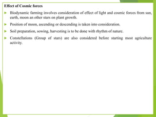 Effect of Cosmic forces
 Biodynamic farming involves consideration of effect of light and cosmic forces from sun,
earth, moon an other stars on plant growth.
 Position of moon, ascending or descending is taken into consideration.
 Soil preparation, sowing, harvesting is to be done with rhythm of nature.
 Constellations (Group of stars) are also considered before starting most agriculture
activity.
 
