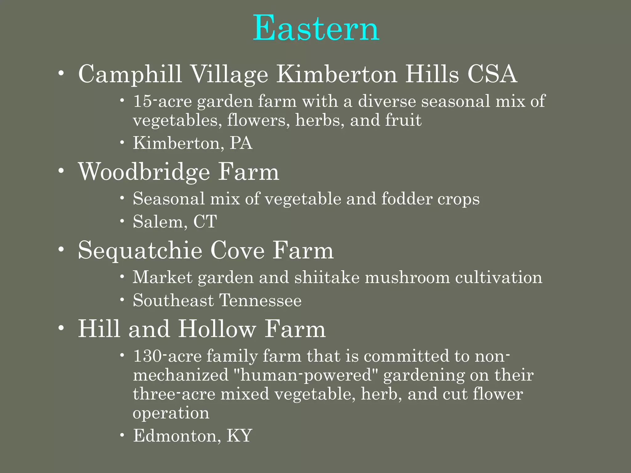 Eastern
• Camphill Village Kimberton Hills CSA
• 15-acre garden farm with a diverse seasonal mix of
vegetables, flowers, herbs, and fruit
• Kimberton, PA
• Woodbridge Farm
• Seasonal mix of vegetable and fodder crops
• Salem, CT
• Sequatchie Cove Farm
• Market garden and shiitake mushroom cultivation
• Southeast Tennessee
• Hill and Hollow Farm
• 130-acre family farm that is committed to non-
mechanized "human-powered" gardening on their
three-acre mixed vegetable, herb, and cut flower
operation
• Edmonton, KY
 
