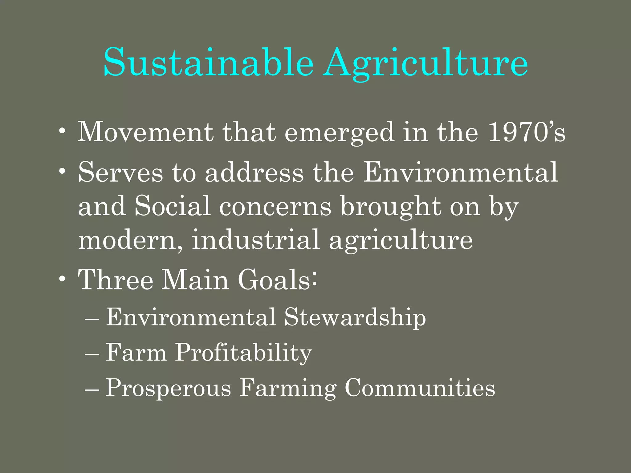 Sustainable Agriculture
• Movement that emerged in the 1970’s
• Serves to address the Environmental
and Social concerns brought on by
modern, industrial agriculture
• Three Main Goals:
– Environmental Stewardship
– Farm Profitability
– Prosperous Farming Communities
 
