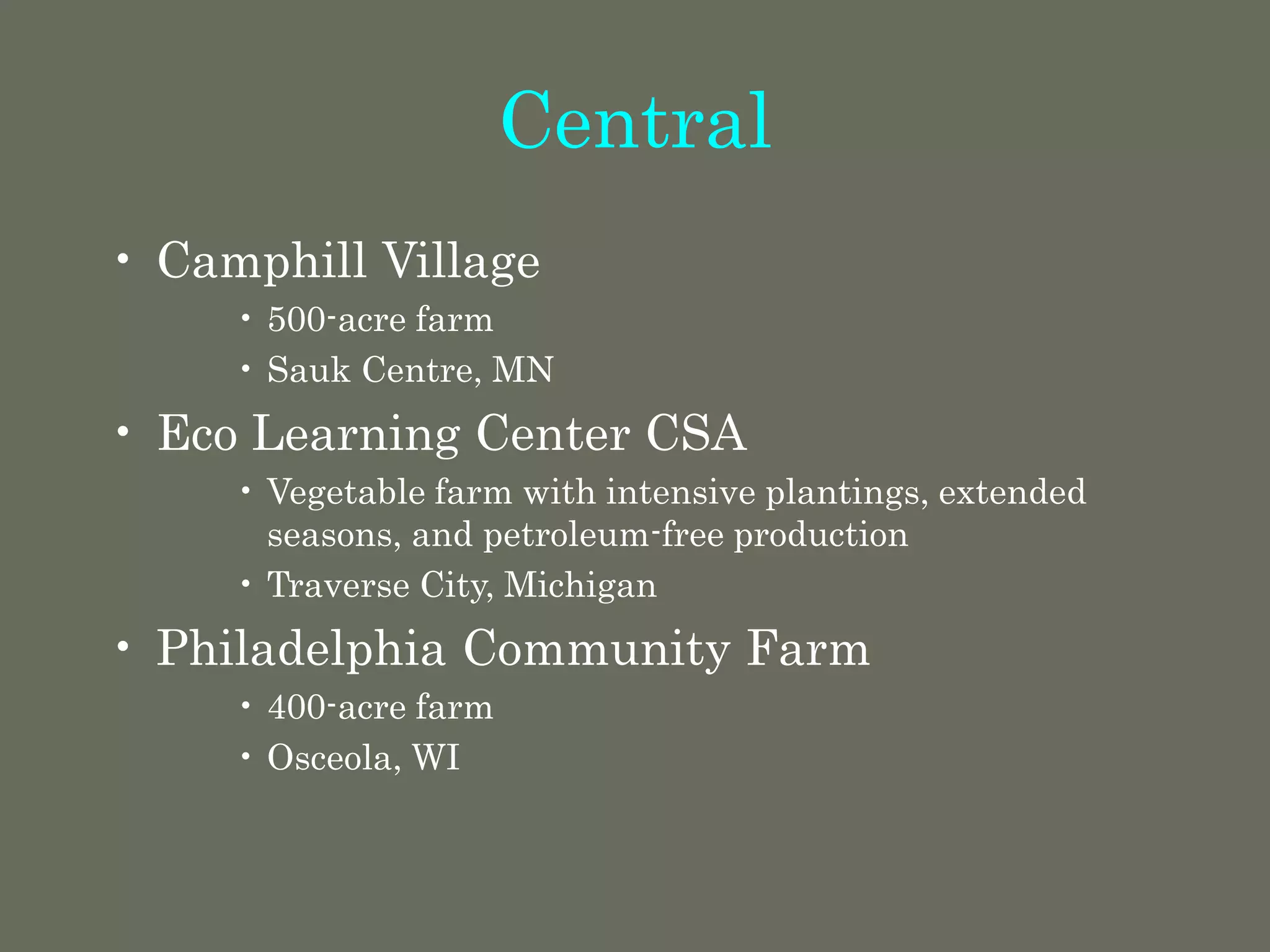 Central
• Camphill Village
• 500-acre farm
• Sauk Centre, MN
• Eco Learning Center CSA
• Vegetable farm with intensive plantings, extended
seasons, and petroleum-free production
• Traverse City, Michigan
• Philadelphia Community Farm
• 400-acre farm
• Osceola, WI
 