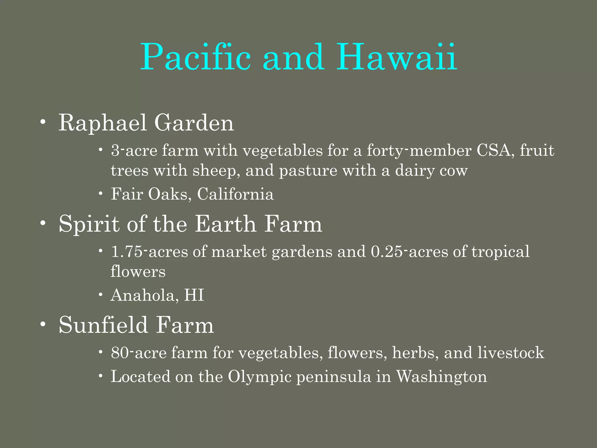 Pacific and Hawaii
• Raphael Garden
• 3-acre farm with vegetables for a forty-member CSA, fruit
trees with sheep, and pasture with a dairy cow
• Fair Oaks, California
• Spirit of the Earth Farm
• 1.75-acres of market gardens and 0.25-acres of tropical
flowers
• Anahola, HI
• Sunfield Farm
• 80-acre farm for vegetables, flowers, herbs, and livestock
• Located on the Olympic peninsula in Washington
 