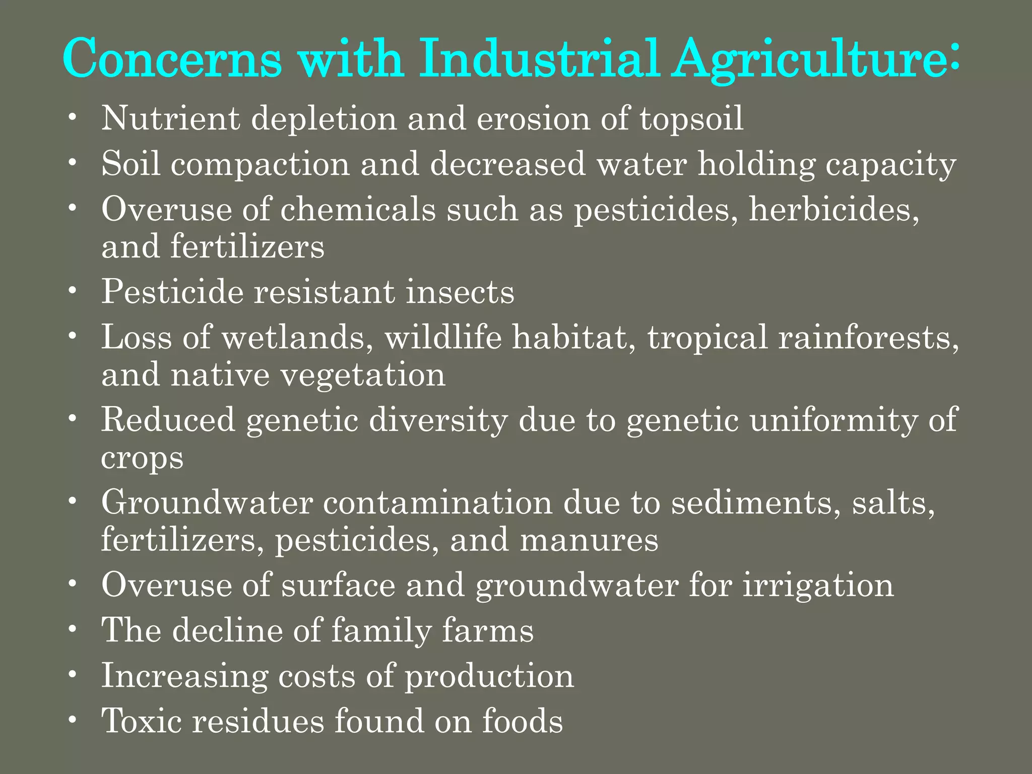 Concerns with Industrial Agriculture:
• Nutrient depletion and erosion of topsoil
• Soil compaction and decreased water holding capacity
• Overuse of chemicals such as pesticides, herbicides,
and fertilizers
• Pesticide resistant insects
• Loss of wetlands, wildlife habitat, tropical rainforests,
and native vegetation
• Reduced genetic diversity due to genetic uniformity of
crops
• Groundwater contamination due to sediments, salts,
fertilizers, pesticides, and manures
• Overuse of surface and groundwater for irrigation
• The decline of family farms
• Increasing costs of production
• Toxic residues found on foods
 