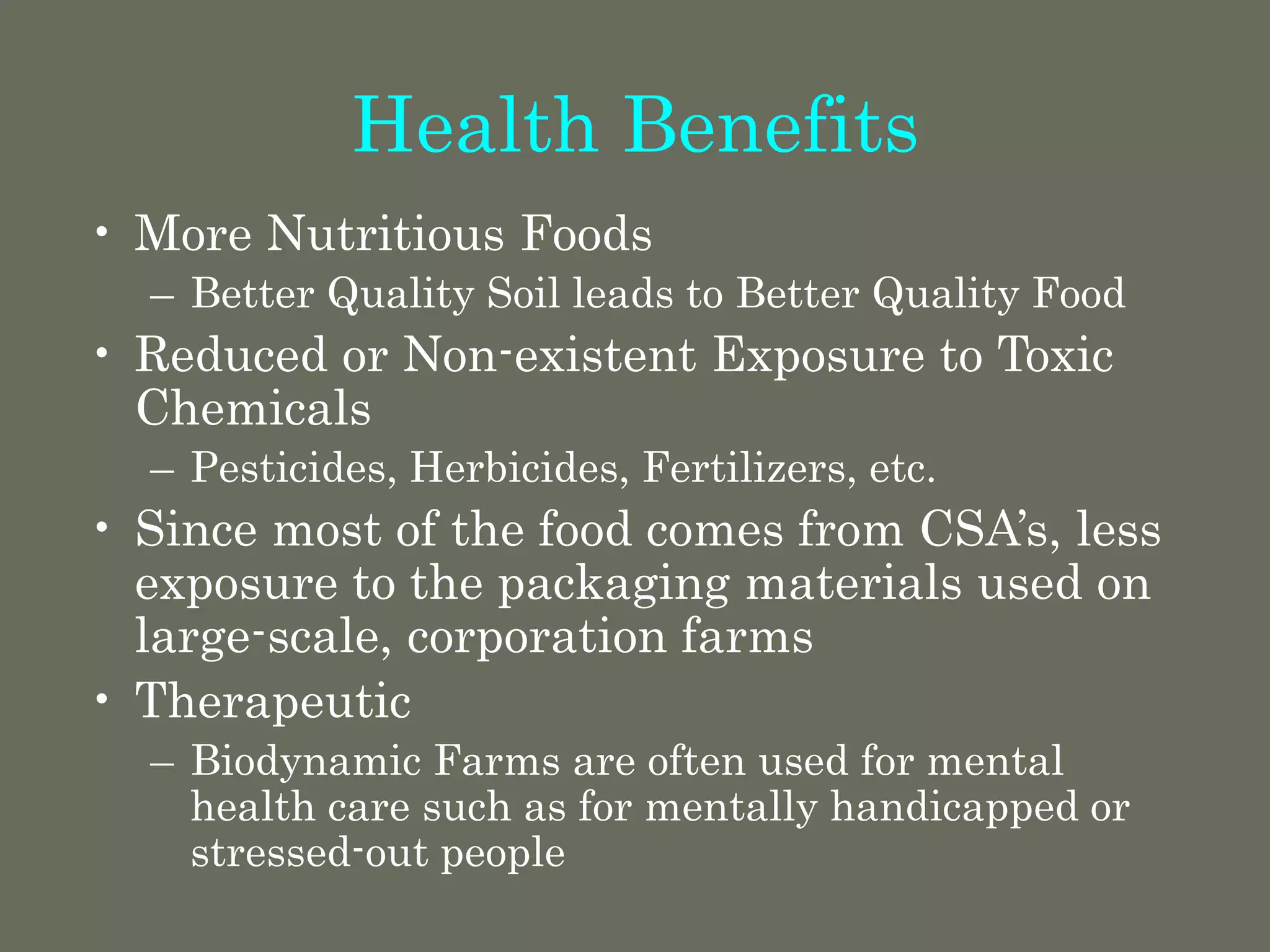 Health Benefits
• More Nutritious Foods
– Better Quality Soil leads to Better Quality Food
• Reduced or Non-existent Exposure to Toxic
Chemicals
– Pesticides, Herbicides, Fertilizers, etc.
• Since most of the food comes from CSA’s, less
exposure to the packaging materials used on
large-scale, corporation farms
• Therapeutic
– Biodynamic Farms are often used for mental
health care such as for mentally handicapped or
stressed-out people
 