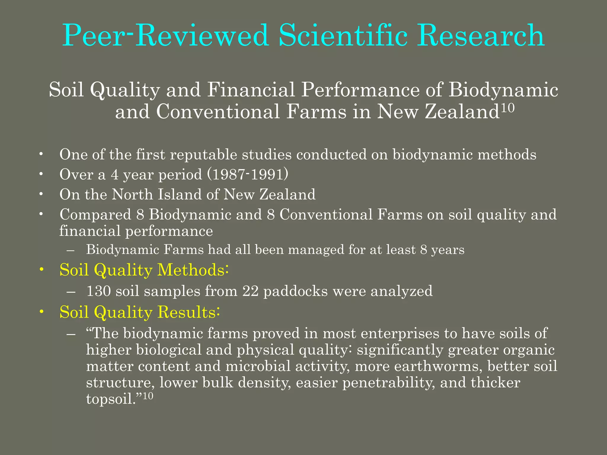 Peer-Reviewed Scientific Research
Soil Quality and Financial Performance of Biodynamic
and Conventional Farms in New Zealand10
• One of the first reputable studies conducted on biodynamic methods
• Over a 4 year period (1987-1991)
• On the North Island of New Zealand
• Compared 8 Biodynamic and 8 Conventional Farms on soil quality and
financial performance
– Biodynamic Farms had all been managed for at least 8 years
• Soil Quality Methods:
– 130 soil samples from 22 paddocks were analyzed
• Soil Quality Results:
– “The biodynamic farms proved in most enterprises to have soils of
higher biological and physical quality: significantly greater organic
matter content and microbial activity, more earthworms, better soil
structure, lower bulk density, easier penetrability, and thicker
topsoil.”10
 