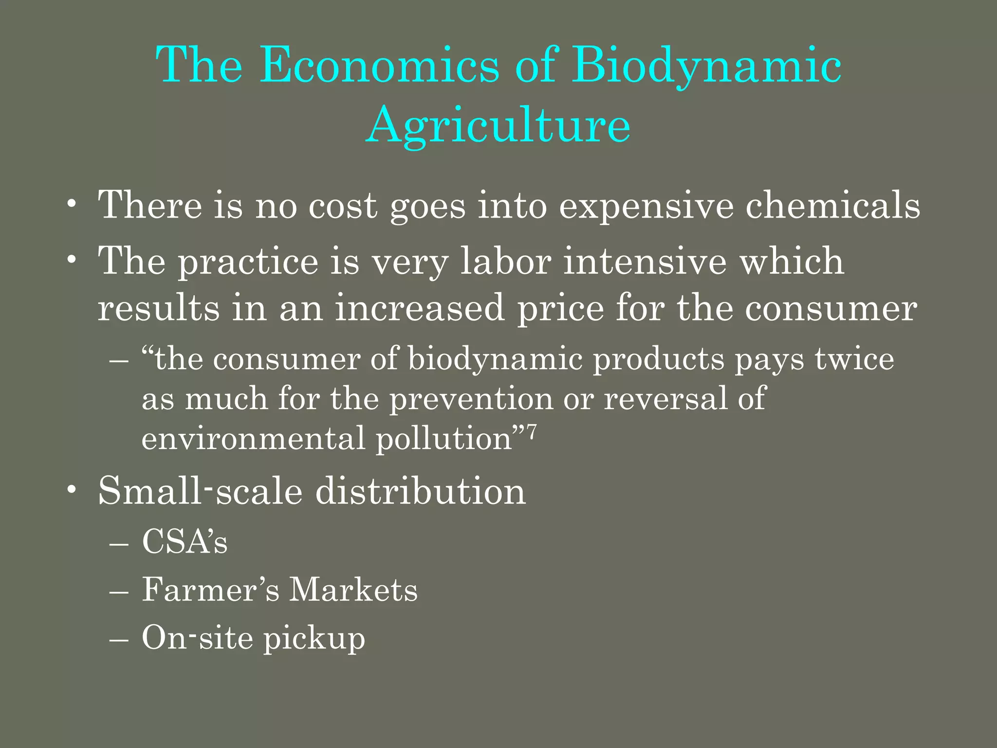 The Economics of Biodynamic
Agriculture
• There is no cost goes into expensive chemicals
• The practice is very labor intensive which
results in an increased price for the consumer
– “the consumer of biodynamic products pays twice
as much for the prevention or reversal of
environmental pollution”7
• Small-scale distribution
– CSA’s
– Farmer’s Markets
– On-site pickup
 