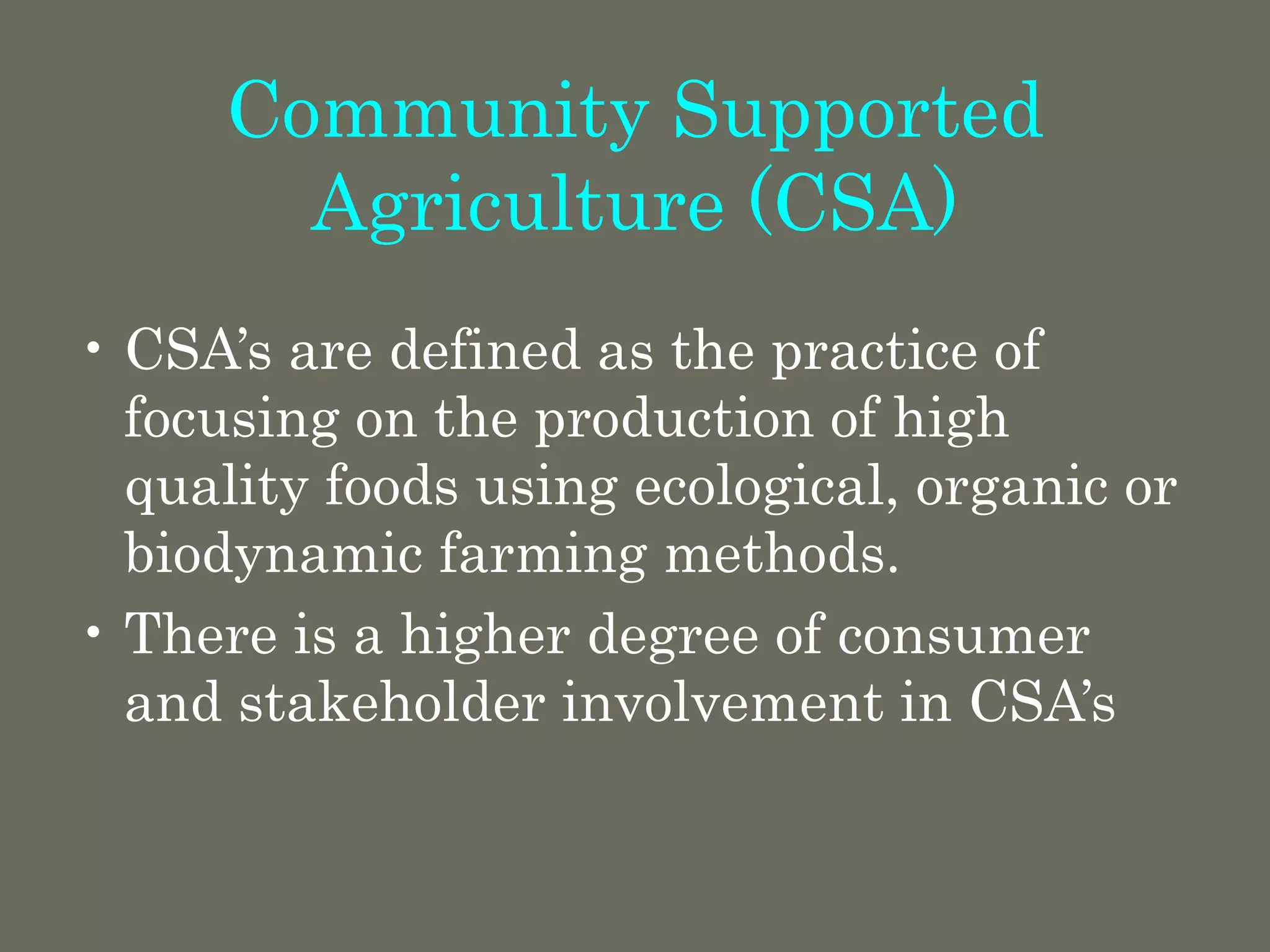 Community Supported
Agriculture (CSA)
• CSA’s are defined as the practice of
focusing on the production of high
quality foods using ecological, organic or
biodynamic farming methods.
• There is a higher degree of consumer
and stakeholder involvement in CSA’s
 