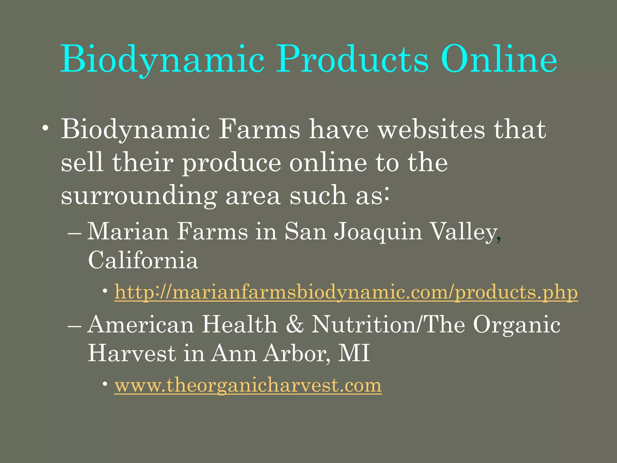 Biodynamic Products Online
• Biodynamic Farms have websites that
sell their produce online to the
surrounding area such as:
– Marian Farms in San Joaquin Valley,
California
•http://marianfarmsbiodynamic.com/products.php
– American Health & Nutrition/The Organic
Harvest in Ann Arbor, MI
•www.theorganicharvest.com
 