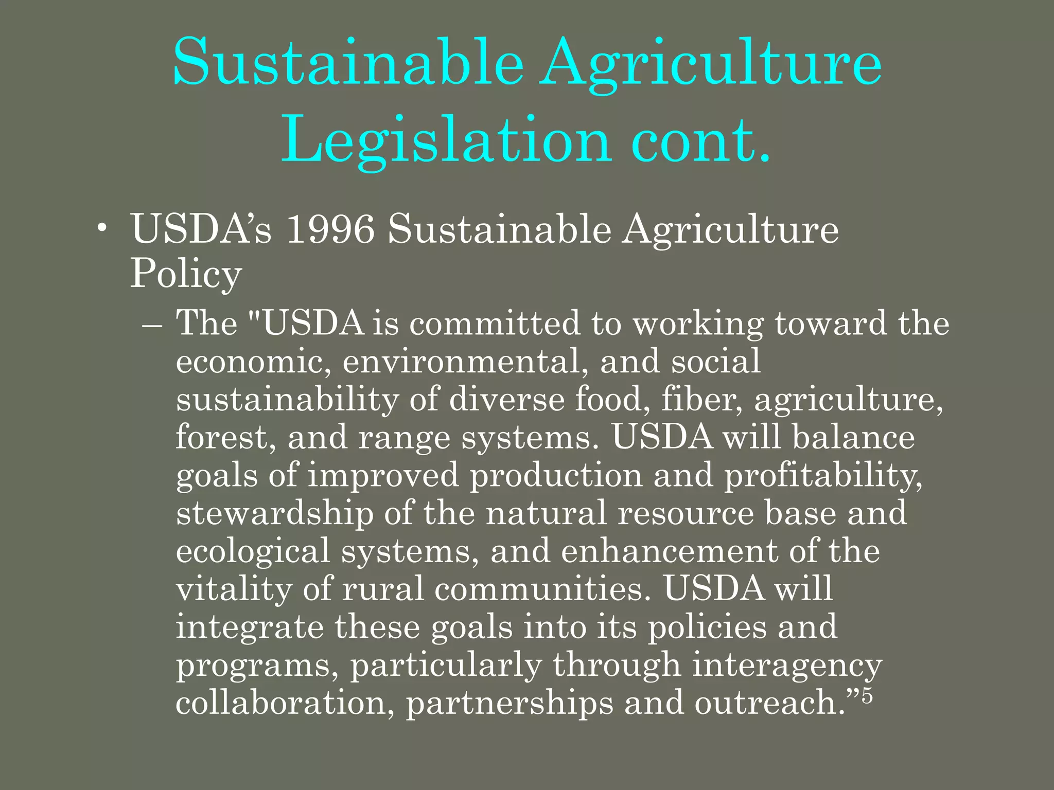 Sustainable Agriculture
Legislation cont.
• USDA’s 1996 Sustainable Agriculture
Policy
– The "USDA is committed to working toward the
economic, environmental, and social
sustainability of diverse food, fiber, agriculture,
forest, and range systems. USDA will balance
goals of improved production and profitability,
stewardship of the natural resource base and
ecological systems, and enhancement of the
vitality of rural communities. USDA will
integrate these goals into its policies and
programs, particularly through interagency
collaboration, partnerships and outreach.”5
 