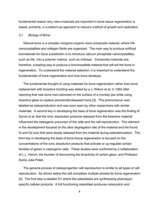fundamental reason why nano-materials are important in bone tissue regeneration is
based, primarily, in a bottom-up approach to nature’s method of growth and replication.

II.I.      Biology of Bone

        Natural bone is a complex inorganic-organic nano-composite material, where HA
nanocrystallites and collagen fibrils are organized. The main way to produce artificial
biomaterials for bone substitution is to introduce calcium phosphate nanocrystallites,
such as HA, into a polymer matrice, such as chitosan. Composite materials are,
therefore, a leading way to produce a biocompatible material that will aid the bone in
regeneration. To understand the material selection, it is important to understand the
fundamentals of bone regeneration and how bone develops.

        The fundamental thought of using materials for bone regeneration rather than bone
replacement with bioactive bonding was stated by a J. Wilson et al. in 1992 after
reporting that new bone had colonized on the surface of a monkey jaw while using
bioactive glass to replace periodontal-diseased bone [3]. This phenomenon was
labeled as osteoproduction and was soon seen by other researchers with similar
materials. A second key in developing the base of bone regeneration was the finding of
Xynos et al. that the ionic dissolution products released from the bioactive material
influenced the osteogenic precursor of the cells and the cell reproduction. This element
in the development focused on the slow degregation rate of the material and the found
Si and Ca ions that were slowly released from the material during osteostimulation. The
third key in developing the base of bone tissue regeneration is focused on the
concentrations of the ionic dissolution products that activate or up-regulate certain
families of genes in osteogenic cells. These studies were confirmed by a collaboration
of L.L. Hench, the founder of discovering the bioactivity of certain glass, and Professor
Dame Julia Polak.

        The general process of osteoprogenitor cell reproduction is similar to all types of cell
reproduction. As shown below the cell completes multiple phases for bone regeneration
[3]. The first step is labeled G1 where the osteoblasts are synthesizing phenotypic
specific cellular products. A full functioning osteoblast produces osteocalcin and

                                                  8
 