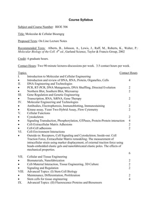 Course Syllabus

Subject and Course Number: BIOE 506

Title: Molecular & Cellular Bioengrg

Proposed Texts: On Line Lecture Notes

Recommended Texts: Alberts, B., Johnson, A., Lewis, J., Raff, M., Roberts, K., Walter, P.:
Molecular Biology of the Cell. 4th ed., Garland Science, Taylor & Francis Group, 2002

Credit: 4 graduate hours.

Contact Hours: Two 90-minute lectures-discussions per week. 3.5 contact hours per week.

Topics                                                                              Contact Hours
I.     Introduction to Molecular and Cellular Engineering
•      Introduction and review of DNA, RNA, Protein, Organelles, Cells                     4
II.    DNA Engineering and Technologies
•      PCR, RT-PCR, DNA Mutagenesis, DNA Shuffling, Directed Evolution                     2
•      Northern Blot, Southern Blot, Microarray                                            2
III.   Gene Regulation and Genetic Engineering
•      Transcription, RNA, SiRNA, Gene Therapy                                             2
IV.    Molecular Engineering and Technologies
•      Antibodies, Electrophoresis, Immunoblotting, Immunostaining                         2
•      Kinase assay, Yeast Two-Hybrid Assay, Flow Cytometry                                2
V.     Cellular Functions
•      Cytoskeleton                                                                        2
•      Signaling Transduction, Phosphorylation, GTPases, Protein-Protein interaction 4
•      Cell-Extracellular Matrix Adhesions                                                 2
•      Cell-Cell adhesions                                                                 2
VI.    Cell-Environment Interactions
•      Outside-in: Receptors, Cell Signaling and Cytoskeleton; Inside-out: Cell
       Traction Force, Extracellular Matrix remodeling; The measurement of
       intracellular strain using marker displacement, of external traction force using
       beads-embedded elastic gels and nanofabricated elastic poles. The effects of
       mechanical properties.
                                                                                           6
VII. Cellular and Tissue Engineering
•      Biomaterials, Nanofabrication                                                       2
•      Cell-Material Interaction, Tissue Engineering, 3D Culture                           2
•      Signaling and Regulation                                                            2
VIII. Advanced Topics: (I) Stem Cell Biology
•      Maintenance, Differentiation, Proliferation                                         2
•      Stem cells for tissue engineering                                                   4
IX.    Advanced Topics: (II) Fluorescence Proteins and Biosensors
 
