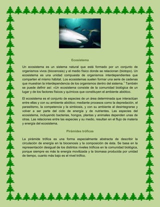 Ecosistema
Un ecosistema es un sistema natural que está formado por un conjunto de
organismos vivos (biocenosis) y el medio físico donde se relacionan (biotopo). Un
ecosistema es una unidad compuesta de organismos interdependientes que
comparten el mismo hábitat. Los ecosistemas suelen formar una serie de cadenas
que muestran la interdependencia de los organismos dentro del sistema.1
También
se puede definir así: «Un ecosistema consiste de la comunidad biológica de un
lugar y de los factores físicos y químicos que constituyen el ambiente abiótico.
El ecosistema es el conjunto de especies de un área determinada que interactúan
entre ellas y con su ambiente abiótico; mediante procesos como la depredación, el
parasitismo, la competencia y la simbiosis, y con su ambiente al desintegrarse y
volver a ser parte del ciclo de energía y de nutrientes. Las especies del
ecosistema, incluyendo bacterias, hongos, plantas y animales dependen unas de
otras. Las relaciones entre las especies y su medio, resultan en el flujo de materia
y energía del ecosistema.
Pirámides tróficas
La pirámide trófica es una forma especialmente abstracta de describir la
circulación de energía en la biocenosis y la composición de ésta. Se basa en la
representación desigual de los distintos niveles tróficos en la comunidad biológica,
porque siempre es más la energía movilizada y la biomasa producida por unidad
de tiempo, cuanto más bajo es el nivel trófico.
 