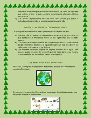 relativa es la relación porcentual entre la cantidad de vapor de agua real
que contiene el aire y la que necesitaría contener para saturarse a idéntica
temperatura.
c) Luz.- resulta imprescindible para los seres vivos puesto que directa o
indirectamente suministra la energía necesaria para la vida.
Los Factores Abióticos Del Medio Acuático
Los principales son la salinidad, la luz y la cantidad de oxígeno disuelto.
a) Salinidad.- Es la cantidad de sales disueltas en el medio; es importante, ya
que condiciona el intercambio hídrico de los organismos con su medio
externo.
b) Luz.- como en el medio terrestre, es indispensable directa o indirectamente
de los ecosistemas acuáticos. El agua actúa como un filtro absorbiendo las
radiaciones luminosas de forma desigual
c) Los animales acuáticos respiran el oxígeno disuelto en el agua. Este
oxígeno puede proceder del producido por las algas, pero en su mayoría
proviene del aire por disolución a través de la superficie.
Los Seres Vivos En El Ecosistema
Población.-Al conjunto de organismos de la misma especie que comparten un
espacio determinado.
Comunidad o biocenosis.-Al conjunto de poblaciones de distintas especies que
comparten un espacio determinado.
 