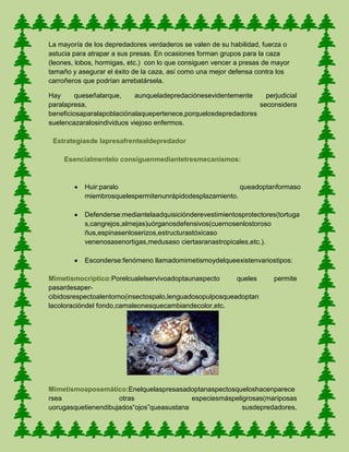 La mayoría de los depredadores verdaderos se valen de su habilidad, fuerza o
astucia para atrapar a sus presas. En ocasiones forman grupos para la caza
(leones, lobos, hormigas, etc.) con lo que consiguen vencer a presas de mayor
tamaño y asegurar el éxito de la caza, así como una mejor defensa contra los
carroñeros que podrían arrebatársela.
Hay queseñalarque, aunqueladepredaciónesevidentemente perjudicial
paralapresa, seconsidera
beneficiosaparalapoblaciónalaquepertenece,porquelosdepredadores
suelencazaralosindividuos viejoso enfermos.
Estrategiasde lapresafrentealdepredador
Esencialmentelo consiguenmediantetresmecanismos:
Huir:paralo queadoptanformaso
miembrosquelespermitenunrápidodesplazamiento.
Defenderse:mediantelaadquisiciónderevestimientosprotectores(tortuga
s,cangrejos,almejas)uórganosdefensivos(cuernosenlostoroso
ñus,espinasenloserizos,estructurastóxicaso
venenosasenortigas,medusaso ciertasranastropicales,etc.).
Esconderse:fenómeno llamadomimetismoydelqueexistenvariostipos:
Mimetismocríptico:Porelcualelservivoadoptaunaspecto queles permite
pasardesaper-
cibidosrespectoalentorno(insectospalo,lenguadosopulposqueadoptan
lacoloracióndel fondo,camaleonesquecambiandecolor,etc.
Mimetismoaposemático:Enelquelaspresasadoptanaspectosqueloshacenparece
rsea otras especiesmáspeligrosas(mariposas
uorugasquetienendibujados“ojos”queasustana susdepredadores,
 