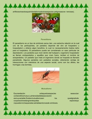 anfibiosoinsectosqueimitanlaformadeotrasespecies peligrosasove- nenosas).
Parasitismo
El parasitismo es un tipo de simbiosis sensu lato, una estrecha relación en la cual
uno de los participantes, (el parásito) depende del otro (el hospedero u
hospedador) y obtiene algún beneficio, lo cual no necesariamente implica daño
para el hospedero. El parasitismo puede ser considerado un caso particular de
depredación. Los parásitos que viven dentro del huésped u organismo hospedador
se llaman endoparásitos y aquéllos que viven fuera, reciben el nombre de
ectoparásitos. Un parásito que mata al organismo donde se hospeda es llamado
parasitoide. Algunos parásitos son parásitos sociales, obteniendo ventaja de
interacciones con miembros de una especie social, como son los áfidos, las
hormigas o las termitas.
Mutualismo
Esunarelación enlaquedosespecies seasocian
conbeneficiomutuo.Laintensidaddelaasociación
esmuyvariable.Existenmutualismosen los queelgradode
cooperaciónestangrandequelas especiesya
nopuedenvivirseparadas:sehablaentoncesde simbiosis.
 