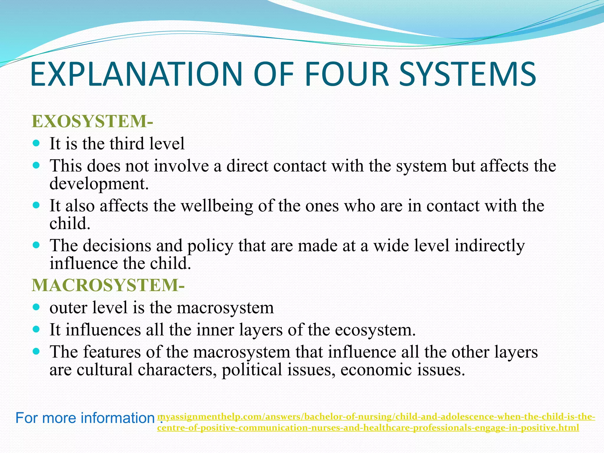 EXPLANATION OF FOUR SYSTEMS
EXOSYSTEM-
 It is the third level
 This does not involve a direct contact with the system but affects the
development.
 It also affects the wellbeing of the ones who are in contact with the
child.
 The decisions and policy that are made at a wide level indirectly
influence the child.
MACROSYSTEM-
 outer level is the macrosystem
 It influences all the inner layers of the ecosystem.
 The features of the macrosystem that influence all the other layers
are cultural characters, political issues, economic issues.
For more information :myassignmenthelp.com/answers/bachelor-of-nursing/child-and-adolescence-when-the-child-is-the-
centre-of-positive-communication-nurses-and-healthcare-professionals-engage-in-positive.html
 