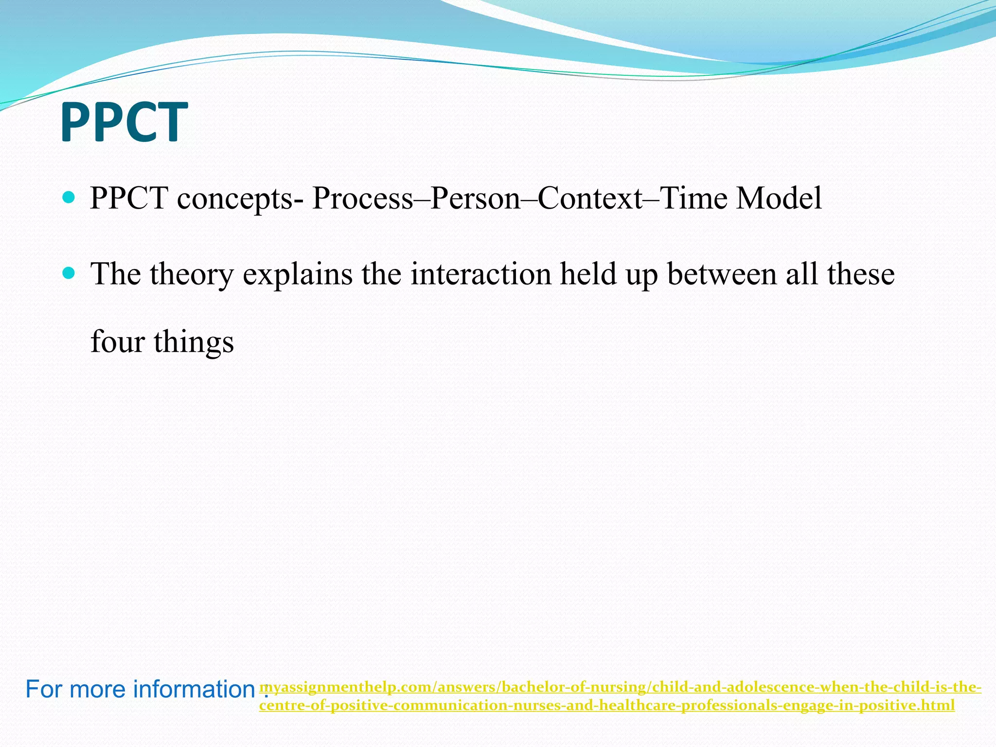 PPCT
 PPCT concepts- Process–Person–Context–Time Model
 The theory explains the interaction held up between all these
four things
For more information :myassignmenthelp.com/answers/bachelor-of-nursing/child-and-adolescence-when-the-child-is-the-
centre-of-positive-communication-nurses-and-healthcare-professionals-engage-in-positive.html
 
