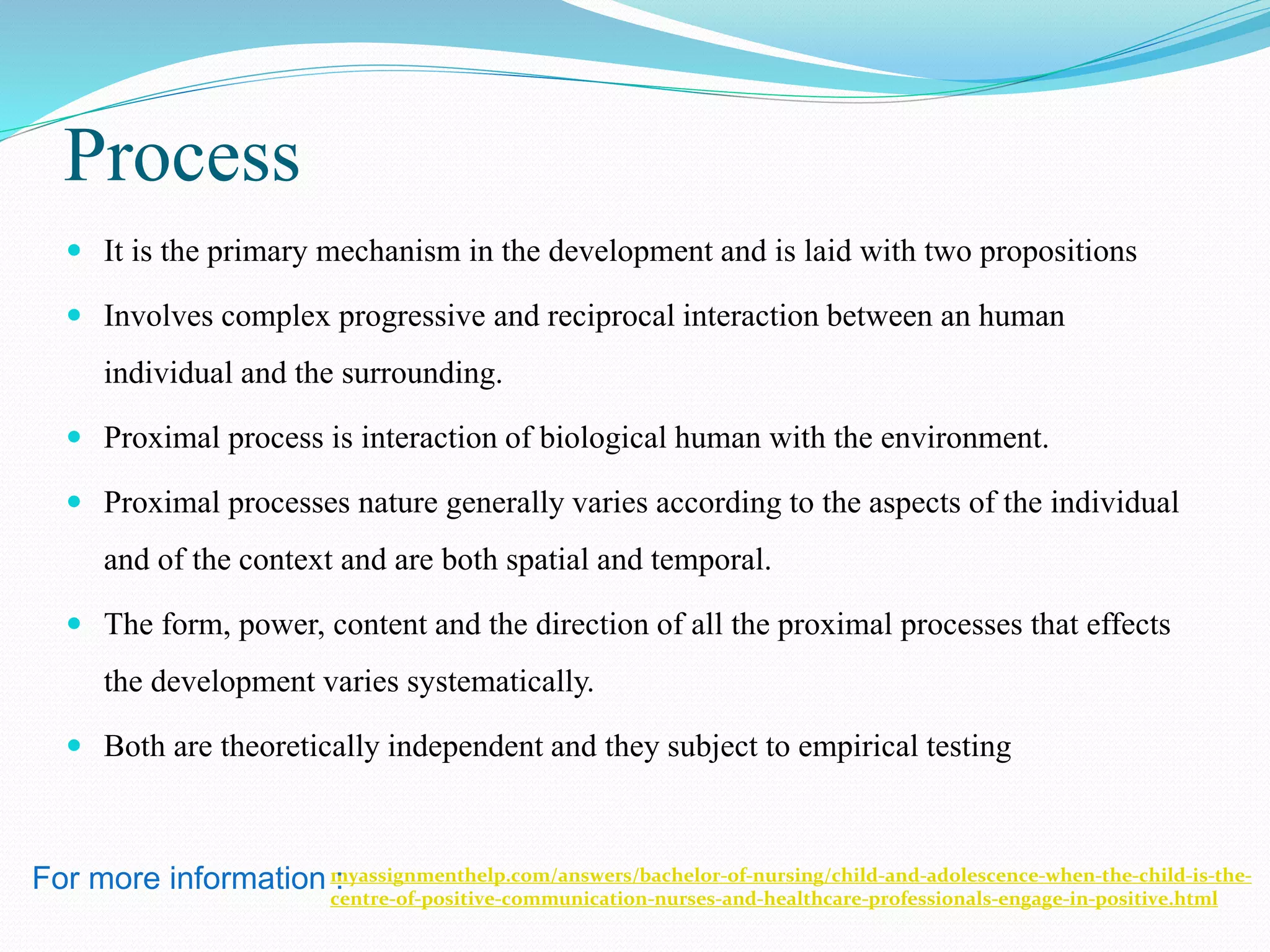 Process
 It is the primary mechanism in the development and is laid with two propositions
 Involves complex progressive and reciprocal interaction between an human
individual and the surrounding.
 Proximal process is interaction of biological human with the environment.
 Proximal processes nature generally varies according to the aspects of the individual
and of the context and are both spatial and temporal.
 The form, power, content and the direction of all the proximal processes that effects
the development varies systematically.
 Both are theoretically independent and they subject to empirical testing
myassignmenthelp.com/answers/bachelor-of-nursing/child-and-adolescence-when-the-child-is-the-
centre-of-positive-communication-nurses-and-healthcare-professionals-engage-in-positive.html
For more information :
 