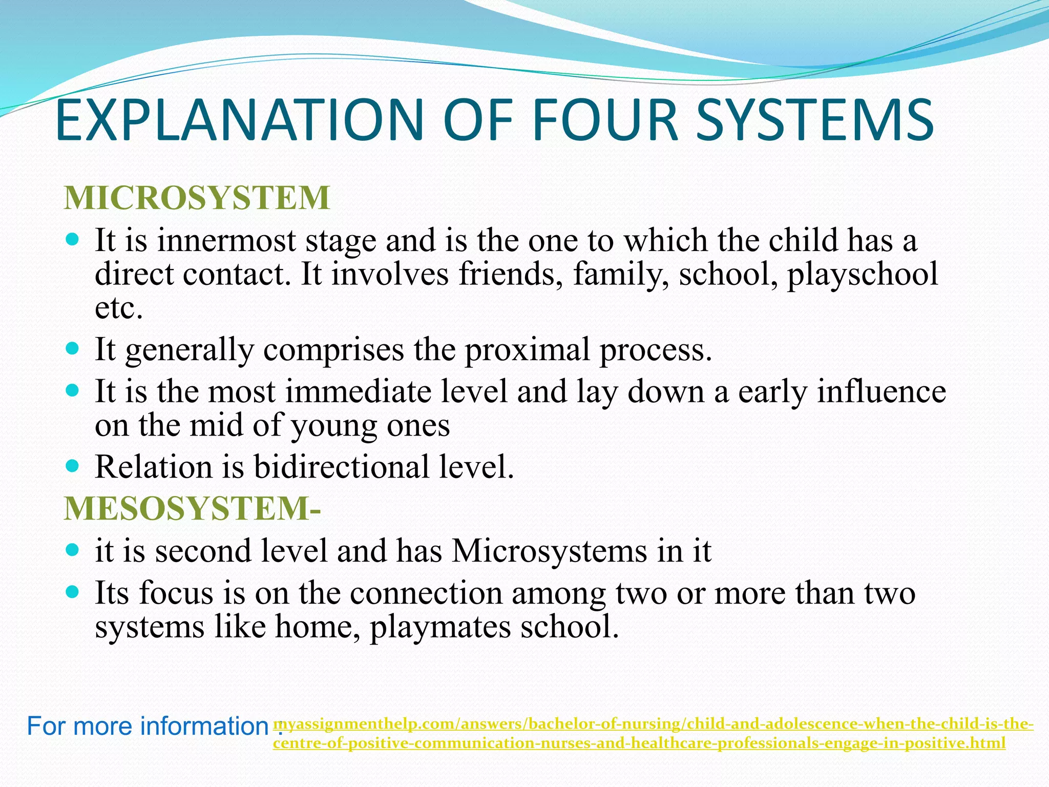 EXPLANATION OF FOUR SYSTEMS
MICROSYSTEM
 It is innermost stage and is the one to which the child has a
direct contact. It involves friends, family, school, playschool
etc.
 It generally comprises the proximal process.
 It is the most immediate level and lay down a early influence
on the mid of young ones
 Relation is bidirectional level.
MESOSYSTEM-
 it is second level and has Microsystems in it
 Its focus is on the connection among two or more than two
systems like home, playmates school.
For more information :myassignmenthelp.com/answers/bachelor-of-nursing/child-and-adolescence-when-the-child-is-the-
centre-of-positive-communication-nurses-and-healthcare-professionals-engage-in-positive.html
 