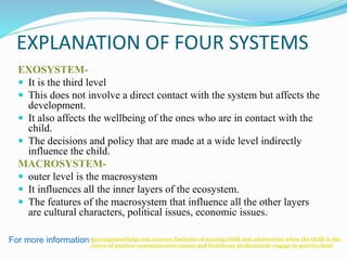 EXPLANATION OF FOUR SYSTEMS
EXOSYSTEM-
 It is the third level
 This does not involve a direct contact with the system but affects the
development.
 It also affects the wellbeing of the ones who are in contact with the
child.
 The decisions and policy that are made at a wide level indirectly
influence the child.
MACROSYSTEM-
 outer level is the macrosystem
 It influences all the inner layers of the ecosystem.
 The features of the macrosystem that influence all the other layers
are cultural characters, political issues, economic issues.
For more information :myassignmenthelp.com/answers/bachelor-of-nursing/child-and-adolescence-when-the-child-is-the-
centre-of-positive-communication-nurses-and-healthcare-professionals-engage-in-positive.html
 