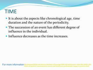 TIME
 It is about the aspects like chronological age, time
duration and the nature of the periodicity.
 The succession of an event has different degree of
influence in the individual.
 Influence decreases as the time increases.
For more information :myassignmenthelp.com/answers/bachelor-of-nursing/child-and-adolescence-when-the-child-is-the-
centre-of-positive-communication-nurses-and-healthcare-professionals-engage-in-positive.html
 