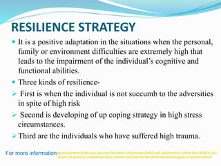 RESILIENCE STRATEGY
 It is a positive adaptation in the situations when the personal,
family or environment difficulties are extremely high that
leads to the impairment of the individual’s cognitive and
functional abilities.
 Three kinds of resilience-
 First is when the individual is not succumb to the adversities
in spite of high risk
 Second is developing of up coping strategy in high stress
circumstances.
Third are the individuals who have suffered high trauma.
For more information :myassignmenthelp.com/answers/bachelor-of-nursing/child-and-adolescence-when-the-child-is-the-
centre-of-positive-communication-nurses-and-healthcare-professionals-engage-in-positive.html
 